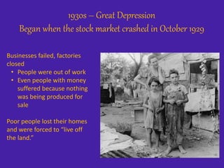 1930s – Great Depression
Began when the stock market crashed in October 1929
Businesses failed, factories
closed
• People were out of work
• Even people with money
suffered because nothing
was being produced for
sale
Poor people lost their homes
and were forced to “live off
the land.”
 