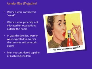 Gender Bias (Prejudice)
• Women were considered
“weak”
• Women were generally not
educated for occupations
outside the home
• In wealthy families, women
were expected to oversee
the servants and entertain
guests
• Men not considered capable
of nurturing children
 