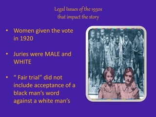 Legal Issues of the 1930s
that impact the story
• Women given the vote
in 1920
• Juries were MALE and
WHITE
• “ Fair trial” did not
include acceptance of a
black man’s word
against a white man’s
 