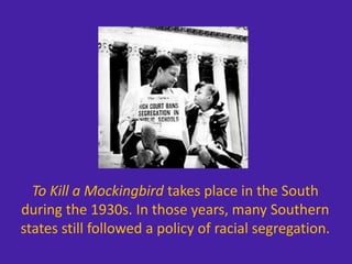To Kill a Mockingbird takes place in the South
during the 1930s. In those years, many Southern
states still followed a policy of racial segregation.
 