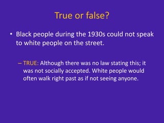 True or false?
• Black people during the 1930s could not speak
to white people on the street.
– TRUE: Although there was no law stating this; it
was not socially accepted. White people would
often walk right past as if not seeing anyone.
 
