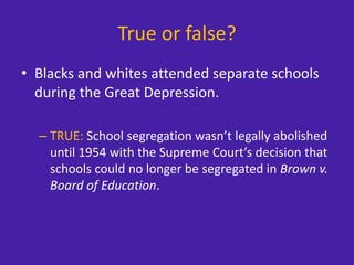 True or false?
• Blacks and whites attended separate schools
during the Great Depression.
– TRUE: School segregation wasn’t legally abolished
until 1954 with the Supreme Court’s decision that
schools could no longer be segregated in Brown v.
Board of Education.
 