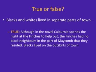 True or false?
• Blacks and whites lived in separate parts of town.
– TRUE: Although in the novel Calpurnia spends the
night at the Finches to help out, the Finches had no
black neighbours in the part of Maycomb that they
resided. Blacks lived on the outskirts of town.
 