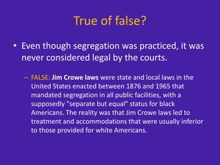 True of false?
• Even though segregation was practiced, it was
never considered legal by the courts.
– FALSE: Jim Crowe laws were state and local laws in the
United States enacted between 1876 and 1965 that
mandated segregation in all public facilities, with a
supposedly "separate but equal" status for black
Americans. The reality was that Jim Crowe laws led to
treatment and accommodations that were usually inferior
to those provided for white Americans.
 