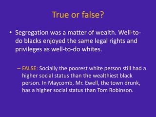 True or false?
• Segregation was a matter of wealth. Well-to-
do blacks enjoyed the same legal rights and
privileges as well-to-do whites.
– FALSE: Socially the poorest white person still had a
higher social status than the wealthiest black
person. In Maycomb, Mr. Ewell, the town drunk,
has a higher social status than Tom Robinson.
 
