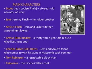 MAIN CHARACTERS
• Scout (Jean Louise Finch) – six-year-old
narrator of story
• Jem (Jeremy Finch) – her older brother
• Atticus Finch – Jem and Scout’s father,
a prominent lawyer
• Arthur (Boo) Radley – a thirty-three-year-old recluse
who lives next door
• Charles Baker (Dill) Harris – Jem and Scout’s friend
who comes to visit his aunt in Maycomb each summer
• Tom Robinson – a respectable black man
• Calpurnia – the Finches’ black cook
 