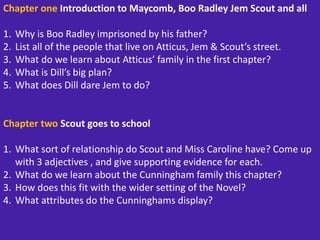 Chapter one Introduction to Maycomb, Boo Radley Jem Scout and all
1. Why is Boo Radley imprisoned by his father?
2. List all of the people that live on Atticus, Jem & Scout’s street.
3. What do we learn about Atticus’ family in the first chapter?
4. What is Dill’s big plan?
5. What does Dill dare Jem to do?
Chapter two Scout goes to school
1. What sort of relationship do Scout and Miss Caroline have? Come up
with 3 adjectives , and give supporting evidence for each.
2. What do we learn about the Cunningham family this chapter?
3. How does this fit with the wider setting of the Novel?
4. What attributes do the Cunninghams display?
 