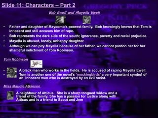 Slide 11: Characters – Part 2
Bob Ewell and Mayella Ewell
• Father and daughter of Maycomb‟s poorest family. Bob knowingly knows that Tom is
innocent and still accuses him of rape.
• Bob represents the dark side of the south; ignorance, poverty and racial prejudice.
• Mayella is abused, lonely, unhappy daughter.
• Although we can pity Mayella because of her father, we cannot pardon her for her
shameful indictment of Tom Robinson.
Tom Robinson
• A black man who works in the fields. He is accused of raping Mayella Ewell.
• Tom is another one of the novel‟s „mockingbirds‟ a very important symbol of
an innocent man who is destroyed by an evil racist.
Miss Maudie Atkinson
A neighbour of Atticus. She is a sharp tongued widow and a
friend of the family. She has a passion for justice along with
Atticus and is a friend to Scout and Jem
 