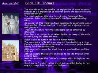 Slide 13: Themes
• The main theme in the novel is the exploration of moral nature of
humans. It is a exploration of whether people are essentially good
or essentially evil.
• The novel explores this idea through using Scout and Jem
movement from childhood innocence to mature understanding
adults.
• As a result of this transition from innocence to experience, one of
the important themes involves threat, hatred, prejudice, racism
and ignorance.
• These themes show how innocent people can be betrayed by
ignorance.
• Even Jem is victimized to an extent by his discovery of the evil of
racism during and after the trial.
• Scout is able to sustain her faith in human nature.
• The moral voice in „To Kill a Mockingbird‟ is embodied by Atticus
Finch is unique in the novel because he understands people without
loosing faith when evil occurs.
• Atticus accepts people for what they are good and bad qualities
included.
• Atticus accepts these points and tries to see life through other
people‟s eyes.
• Atticus can admire Mrs Dubose‟ s courage whilst in deplores her
racism.
• Scout learns from her father and at last sees Boo Radley in this
way and accept him for good and bad points
Good and Evil
 