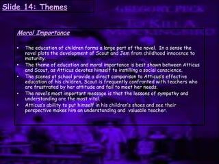 Slide 14: Themes
Moral Importance
• The education of children forms a large part of the novel. In a sense the
novel plots the development of Scout and Jem from childhood innocence to
maturity.
• The theme of education and moral importance is best shown between Atticus
and Scout, as Atticus devotes himself to instilling a social conscience.
• The scenes at school provide a direct comparison to Atticus‟s effective
education of his children, Scout is frequently confronted with teachers who
are frustrated by her attitude and fail to meet her needs.
• The novel‟s most important message is that the lessons of sympathy and
understanding are the most vital.
• Atticus‟s ability to put himself in his children‟s shoes and see their
perspective makes him an understanding and valuable teacher.
 