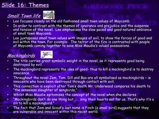Slide 16: Themes
Small Town life
• Lee focuses closely on the old fashioned small town values of Maycomb.
• In order to contrast with the themes of ignorance and prejudice and the suspense
and tension of the novel. Lee emphasises the slow paced and good natured ambiance
of small town Maycomb.
• Lee juxtaposes small town values with images of evil, to show the forces of good and
evil within the town. For example: The terror of the fire is contrasted with people
of Maycomb coming together to save Miss Maudie‟s valued possessions.
Mockingbirds
• The title carries great symbolic weight in the novel, as it represents good being
destroyed by evil.
• The mockingbird represents the idea of good- thus to kill a mockingbird is to destroy
innocence.
• Throughout the novel Jem, Tom, Dill and Boo are all symbolised as mockingbirds – ie
innocents who have been destroyed through contact with evil.
• This connection is explicit after Tom‟s death Mr. Underwood compares his death to
“the senseless slaughter of songbirds,”
• Whilst Miss Maudie epitomises the concept of the novel when she declares
• “Mockingbirds don‟t do one thing but . . . sing their hearts out for us. That‟s why it‟s a
sin to kill a mockingbird.”
• The fact that Jem and Scout‟s last name is Finch (a small bird) suggests that they
are vulnerable and innocent within this racist world.
 