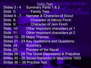 Slides 3 - 4 Summary Parts 1 & 2
Slide 5: Family Tree
Slides 6 - 7 Narrator & Character of Scout
Slide 8: Character of Atticus Finch
Slide 9: Character of Jem Finch
Slide 10: Other important characters pt 1
Slide 11: Other important characters pt 2
Slides 12 - 20 Major Themes
Slides 21 - 23 Key Quotations and Questions
Slide 24: Summary
Slide 25: Preview of the Novel
Slides 26 - 29 The Great Depression & Prejudice
Slides 30 - 35 Social Hierarchy in Maycomb 1933
Slides 36 – 38 Practice Test
Index Page
 