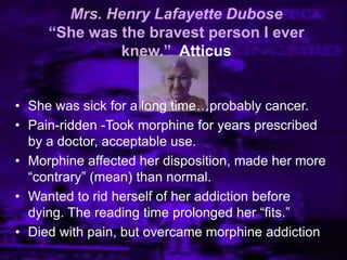 Mrs. Henry Lafayette Dubose
“She was the bravest person I ever
knew.” Atticus
• She was sick for a long time…probably cancer.
• Pain-ridden -Took morphine for years prescribed
by a doctor, acceptable use.
• Morphine affected her disposition, made her more
―contrary‖ (mean) than normal.
• Wanted to rid herself of her addiction before
dying. The reading time prolonged her ―fits.‖
• Died with pain, but overcame morphine addiction
 