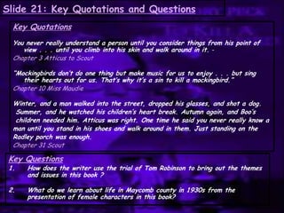Slide 21: Key Quotations and Questions
Key Quotations
You never really understand a person until you consider things from his point of
view . . . until you climb into his skin and walk around in it. -
Chapter 3 Atticus to Scout
“Mockingbirds don’t do one thing but make music for us to enjoy . . . but sing
their hearts out for us. That’s why it’s a sin to kill a mockingbird.”
Chapter 10 Miss Maudie
Winter, and a man walked into the street, dropped his glasses, and shot a dog.
Summer, and he watched his children’s heart break. Autumn again, and Boo’s
children needed him. Atticus was right. One time he said you never really know a
man until you stand in his shoes and walk around in them. Just standing on the
Radley porch was enough.
Chapter 31 Scout
Key Questions
1. How does the writer use the trial of Tom Robinson to bring out the themes
and issues in this book ?
2. What do we learn about life in Maycomb county in 1930s from the
presentation of female characters in this book?
 