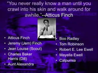 ―You never really know a man until you
crawl into his skin and walk around for
awhile.‖--Atticus Finch
• Atticus Finch
• Jeremy (Jem) Finch
• Jean Louise (Scout)
• Charles Baker
Harris (Dill)
• Aunt Alexandra
• Boo Radley
• Tom Robinson
• Robert E. Lee Ewell
• Mayella Ewell
• Calpurnia
 