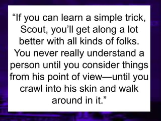 ―If you can learn a simple trick,
Scout, you’ll get along a lot
better with all kinds of folks.
You never really understand a
person until you consider things
from his point of view—until you
crawl into his skin and walk
around in it.‖
 
