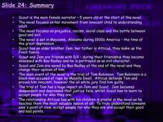 Slide 24: Summary
• Scout is the main female narrator – 5 years old at the start of the novel.
• The novel focuses on her movement from innocent child to understanding
adult.
• The novel focuses on prejudice, racism, social class and the battle between
good and evil.
• The novel is set in Maycomb, Alabama during 1930s America – the time of
the great depression.
• Scout has an older brother Jem, her father is Atticus, they make up the
Finch family.
• Scout and Jem are friends with Dill – during their friendship they become
obsessed with Boo Radley and he is portrayed as an evil character.
• Scout and Jem are saved by Boo Radley at the end of the novel and they
change their opinion of him.
• The main event of the novel is the trial of Tom Robinson. Tom Robinson is a
black man accused of rape by Mayella Ewell. Atticus defends Tom and
proves him innocent, however the all white jury find him guilty.
• The trial of Tom has a huge impact on Jem and Scout. Jem becomes
despondent and depressed that justice fails, whilst Scout has to learn to
accept people for who they are.
• The relationship Atticus has with his children is pivotal in the novel as he
teaches them the most valuable lesson of all: To truly understand someone
else's point of view, accept people for who they are and accept their good
and bad points.
 