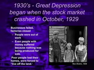 1930’s - Great Depression
began when the stock market
crashed in October, 1929
 Businesses failed,
factories closed
– People were out of
work
– Even people with
money suffered
because nothing was
being produced for
sale.
 Poor people lost their
homes, were forced to
“live off the land.‖
 