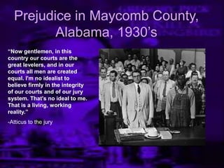 Prejudice in Maycomb County,
Alabama, 1930’s
“Now gentlemen, in this
country our courts are the
great levelers, and in our
courts all men are created
equal. I'm no idealist to
believe firmly in the integrity
of our courts and of our jury
system. That's no ideal to me.
That is a living, working
reality.”
-Atticus to the jury
 