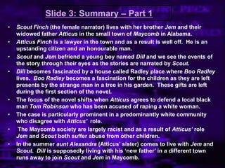 Slide 3: Summary – Part 1
• Scout Finch (the female narrator) lives with her brother Jem and their
widowed father Atticus in the small town of Maycomb in Alabama.
• Atticus Finch is a lawyer in the town and as a result is well off. He is an
upstanding citizen and an honourable man.
• Scout and Jem befriend a young boy named Dill and we see the events of
the story through their eyes as the stories are narrated by Scout.
• Dill becomes fascinated by a house called Radley place where Boo Radley
lives. Boo Radley becomes a fascination for the children as they are left
presents by the strange man in a tree in his garden. These gifts are left
during the first section of the novel.
• The focus of the novel shifts when Atticus agrees to defend a local black
man Tom Robinson who has been accused of raping a white woman.
• The case is particularly prominent in a predominantly white community
who disagree with Atticus’ role.
• The Maycomb society are largely racist and as a result of Atticus’ role
Jem and Scout both suffer abuse from other children.
• In the summer aunt Alexandra (Atticus‟ sister) comes to live with Jem and
Scout. Dill is supposedly living with his „new father‟ in a different town
runs away to join Scout and Jem in Maycomb.
 