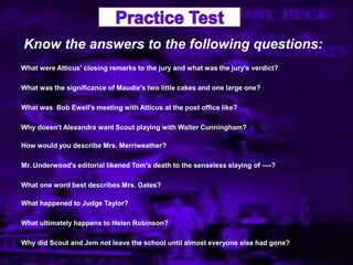 Know the answers to the following questions:
What were Atticus' closing remarks to the jury and what was the jury's verdict?
What was the significance of Maudie's two little cakes and one large one?
What was Bob Ewell's meeting with Atticus at the post office like?
Why doesn't Alexandra want Scout playing with Walter Cunningham?
How would you describe Mrs. Merriweather?
Mr. Underwood's editorial likened Tom's death to the senseless slaying of ----?
What one word best describes Mrs. Gates?
What happened to Judge Taylor?
What ultimately happens to Helen Robinson?
Why did Scout and Jem not leave the school until almost everyone else had gone?
 