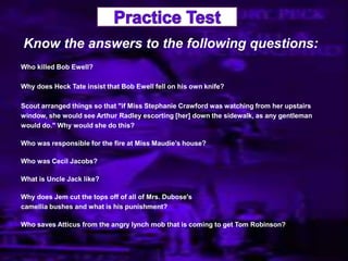 Know the answers to the following questions:
Who killed Bob Ewell?
Why does Heck Tate insist that Bob Ewell fell on his own knife?
Scout arranged things so that "if Miss Stephanie Crawford was watching from her upstairs
window, she would see Arthur Radley escorting [her] down the sidewalk, as any gentleman
would do." Why would she do this?
Who was responsible for the fire at Miss Maudie‟s house?
Who was Cecil Jacobs?
What is Uncle Jack like?
Why does Jem cut the tops off of all of Mrs. Dubose's
camellia bushes and what is his punishment?
Who saves Atticus from the angry lynch mob that is coming to get Tom Robinson?
 