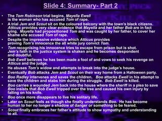 Slide 4: Summary- Part 2
• The Tom Robinson trial begins, Mayella Ewell
is the woman who has accused Tom of rape.
• A trial Jem and Scout sit on the coloured balcony with the town‟s black citizens.
Atticus provides very clear evidence that Mayella and her father Bob are in fact
lying. Mayella had propositioned Tom and was caught by her father, to cover her
shame she accused Tom of rape.
• Despite the impressive evidence which Atticus provides
proving Tom’s innocence the all white jury convict Tom.
• Tom recognising his innocence tries to escape from prison but is shot.
Jem’s faith in the justice system is shaken and he becomes despondent
and doubtful.
• Bob Ewell believes he has been made a fool of and vows to seek his revenge on
Atticus and the judge.
• He abuses Tom’s widow and attempts to break into the judge‟s house.
• Eventually Bob attacks Jem and Scout on their way home from a Halloween party.
• Boo Radley intervenes and saves the children. Boo attacks Ewell in his attempt to
save the children and stabs him during the struggle. Bob Ewell is killed.
• Boo carries a wounded Jem back into the house where the sheriff in a plea to save
Boo insists that Bob Ewell tripped over the tree and caused his own injury by
falling on his knife.
• Boo once more disappears to live his solitary life.
• Later on Scout feels as though she finally understands Boo. He has become
human to her no longer a shadow of danger or something to be feared.
• Scout finally embraces her father‟s attitude to show sympathy and understanding
to all.
 