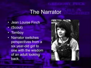 The Narrator
• Jean Louise Finch
• (Scout)
• Tomboy
• Narrator switches
perspectives from a
six year-old girl to
one with the wisdom
of an adult looking
back.
 