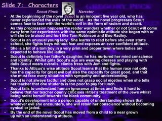 Slide 7: Characters
Scout Finch Narrator
• At the beginning of the novel Scout is an innocent five year old, who has
never experienced the evils of the world. As the novel progresses Scout
comes face to face with the world‟s evil in the form of racism and deceit.
• As this progression happens the reader wanders whether or not Scout will come
away form her experiences with the same optimistic attitude she began with or
will she be bruised and hurt like Tom Robinson and Boo Radley.
• Scout is an unusual young lady. She learns to read before she even starts
school, she fights boys without fear and exposes an ever confident attitude.
• She is a bit of a tom boy in a very prim and proper town where ladies are
expected to behave like ladies.
• Scout is definitely her father‟s daughter, he has nurtured her mind conscience
and identity. Whilst girls Scout‟s age are wearing dresses and playing with
dolls Scout wears overalls, climbs tress with Jem and fights.
• Thanks to Atticus‟s wise attitude Scout learns that the human race not only
has the capacity for great evil but also the capacity for great good, and that
she must face every situation with sympathy and understanding.
• Scout is not always tactful and does not grasp social niceties when she tells
her teacher that one students is too poor to pay for lunch.
• Scout fails to understand human ignorance at times and finds it hard to
believe that her teacher openly criticises Hitler‟s treatment of the Jews whilst
being racist herself towards the black community.
• Scout‟s development into a person capable of understanding shows that
whatever evil she encounters, she will retain her conscience without becoming
cynical or jaded.
• By the end of the novel Scout has moved from a child to a near grown
up with an understanding attitude.
 