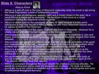 Slide 8: Characters
Atticus Finch
• Atticus is a well off man in the town of Maycomb especially since the novel is set during
the Great Depression, a time of widespread poverty.
• Atticus is a man of intelligence, wisdom, calm and a model citizen in the town. As a
result Atticus is respected by everyone. He functions in this novel as a moral
backbone holding the Maycomb society together.
• Atticus is called upon by the community in times of need however it is this same
willingness to help that results in Atticus falling out with many Maycomb citizens when
he agrees to defend Tom Robinson.
• Atticus’s actions make him the object of abuse and scorn in Maycomb. However he is
clearly valued and after the trial his status in the town is restored.
• Atticus practises the same sympathy and understanding that he preaches to Jem and
Scout, and he never holds anything against the people of Maycomb, despite their racist
attitudes.
• Atticus knows that people are different good and bad, he shows admiration of the good
and understanding to the bad. He passes this on to Scout and it is this outlook which
protects the innocent such as Scout from being destroyed by contact with evil.
• Atticus is a well respected man however neither Jem nor Scout idolise him at the
beginning of the novel. Both children are embarassed that he is older than the other
fathers and that he does not hunt or fish.
• Atticus shows his wise parenting in chapter 30 when he says ―Before Jem looks at
anyone else he looks at me, and I’ve tried to live so I can look squarely back at him,‖
This attitude ultimately wins their respect.
• Atticus is consistent throughout the novel despite his children’s evolving attitudes. He
stands for justice and willing views the perspectives of others. He does not evolve
during the novel but retains his qualities and sustains the role as moral guide and voice
of conscience throughout the novel.
 