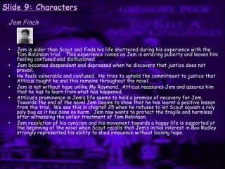 Slide 9: Characters
Jem Finch
• Jem is older than Scout and finds his life shattered during his experience with the
Tom Robinson trial. This experience comes as Jem is entering puberty and leaves him
feeling confused and disillusioned.
• Jem becomes despondent and depressed when he discovers that justice does not
prevail.
• He feels vulnerable and confused. He tries to uphold the commitment to justice that
Atticus taught he and this remains throughout the novel.
• Jem is not without hope unlike My Raymond. Atticus reassures Jem and assures him
that he has to learn from what has happened.
• Atticus‟s prominence in Jem‟s life seems to hold a promise of recovery for Jem.
Towards the end of the novel Jem begins to show that he has learnt a positive lesson
from the trial. We see this in chapter 25 when he refuses to let Scout squash a roly
poly bug as it has done no harm. Jem now wants to protect the fragile and harmless
after witnessing the unfair treatment of Tom Robinson.
• Jem resolution of his cynicism and his movement towards a happy life is supported at
the beginning of the novel when Scout recalls that Jem‟s initial interest in Boo Radley
strongly represented his ability to shed innocence without loosing hope.
 