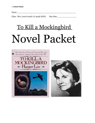 1 | Novel Packet


Name _________________________________________________

Class: Mrs. Lewis-Leach/ 9th grade ENGL   Due Date ________________




       To Kill a Mockingbird

Novel Packet
 