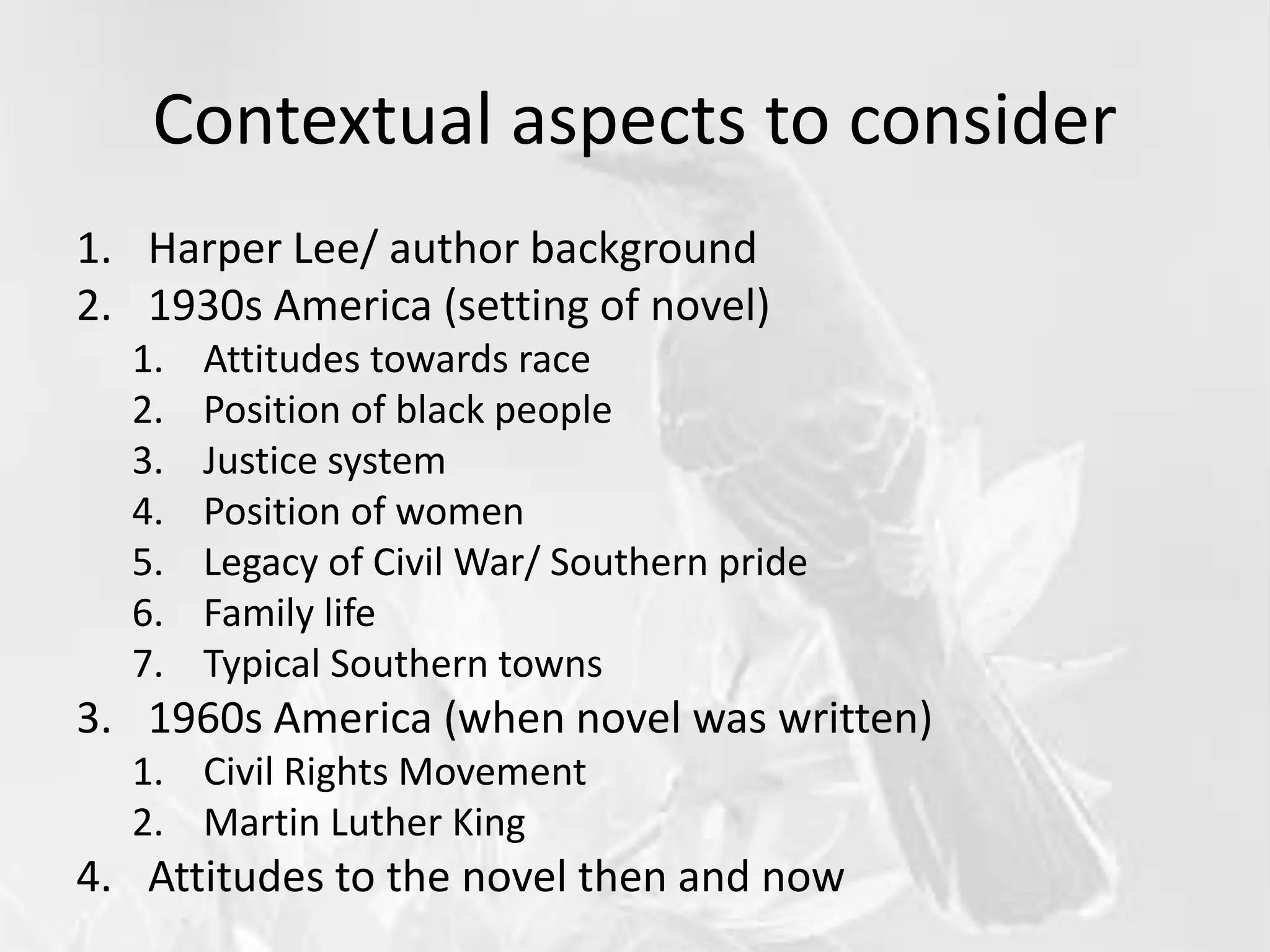 Contextual aspects to consider
1. Harper Lee/ author background
2. 1930s America (setting of novel)
1. Attitudes towards race
2. Position of black people
3. Justice system
4. Position of women
5. Legacy of Civil War/ Southern pride
6. Family life
7. Typical Southern towns
3. 1960s America (when novel was written)
1. Civil Rights Movement
2. Martin Luther King
4. Attitudes to the novel then and now
 
