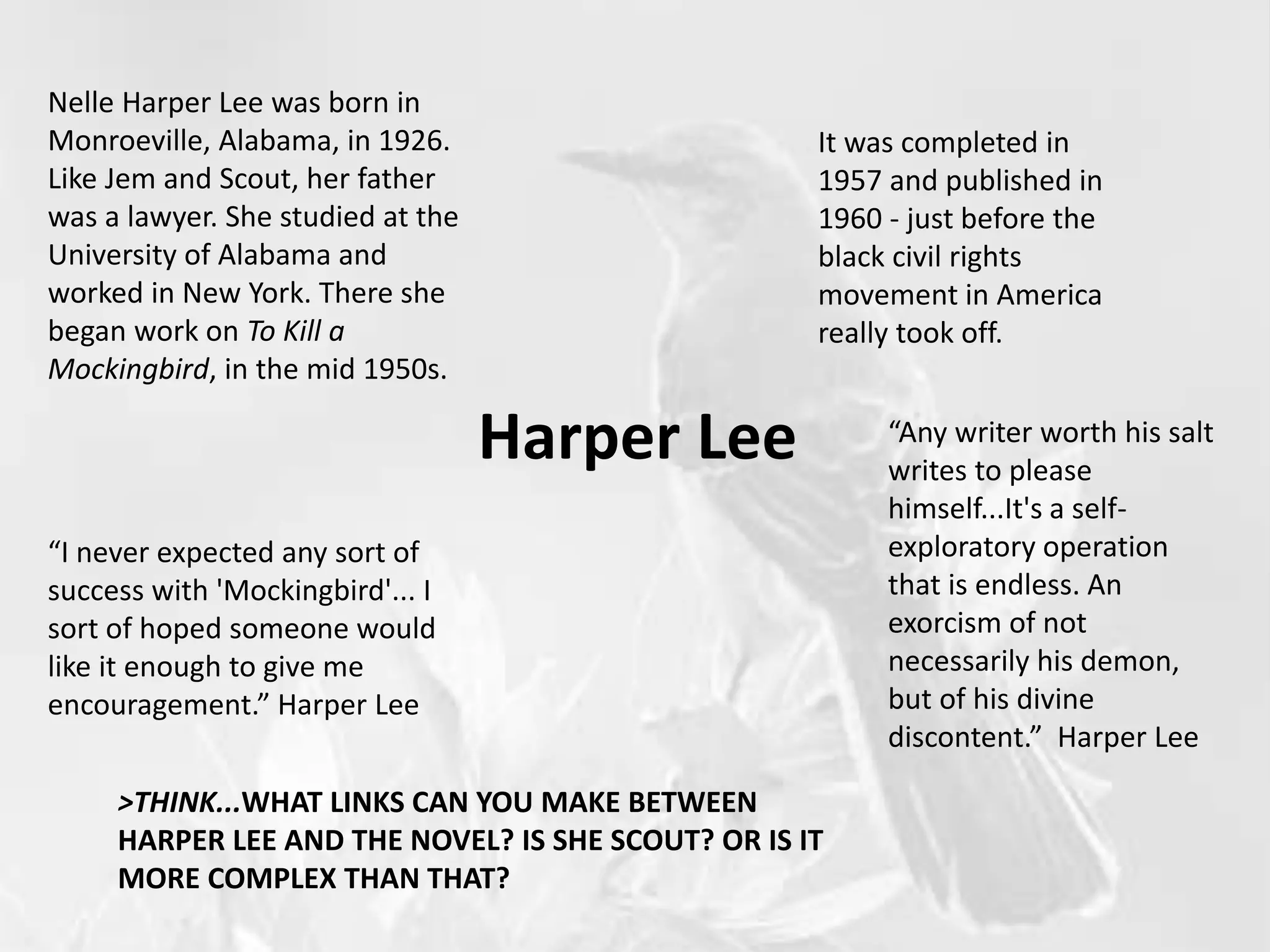 Harper Lee
Nelle Harper Lee was born in
Monroeville, Alabama, in 1926.
Like Jem and Scout, her father
was a lawyer. She studied at the
University of Alabama and
worked in New York. There she
began work on To Kill a
Mockingbird, in the mid 1950s.
It was completed in
1957 and published in
1960 - just before the
black civil rights
movement in America
really took off.
“I never expected any sort of
success with 'Mockingbird'... I
sort of hoped someone would
like it enough to give me
encouragement.” Harper Lee
“Any writer worth his salt
writes to please
himself...It's a self-
exploratory operation
that is endless. An
exorcism of not
necessarily his demon,
but of his divine
discontent.” Harper Lee
>THINK...WHAT LINKS CAN YOU MAKE BETWEEN
HARPER LEE AND THE NOVEL? IS SHE SCOUT? OR IS IT
MORE COMPLEX THAN THAT?
 