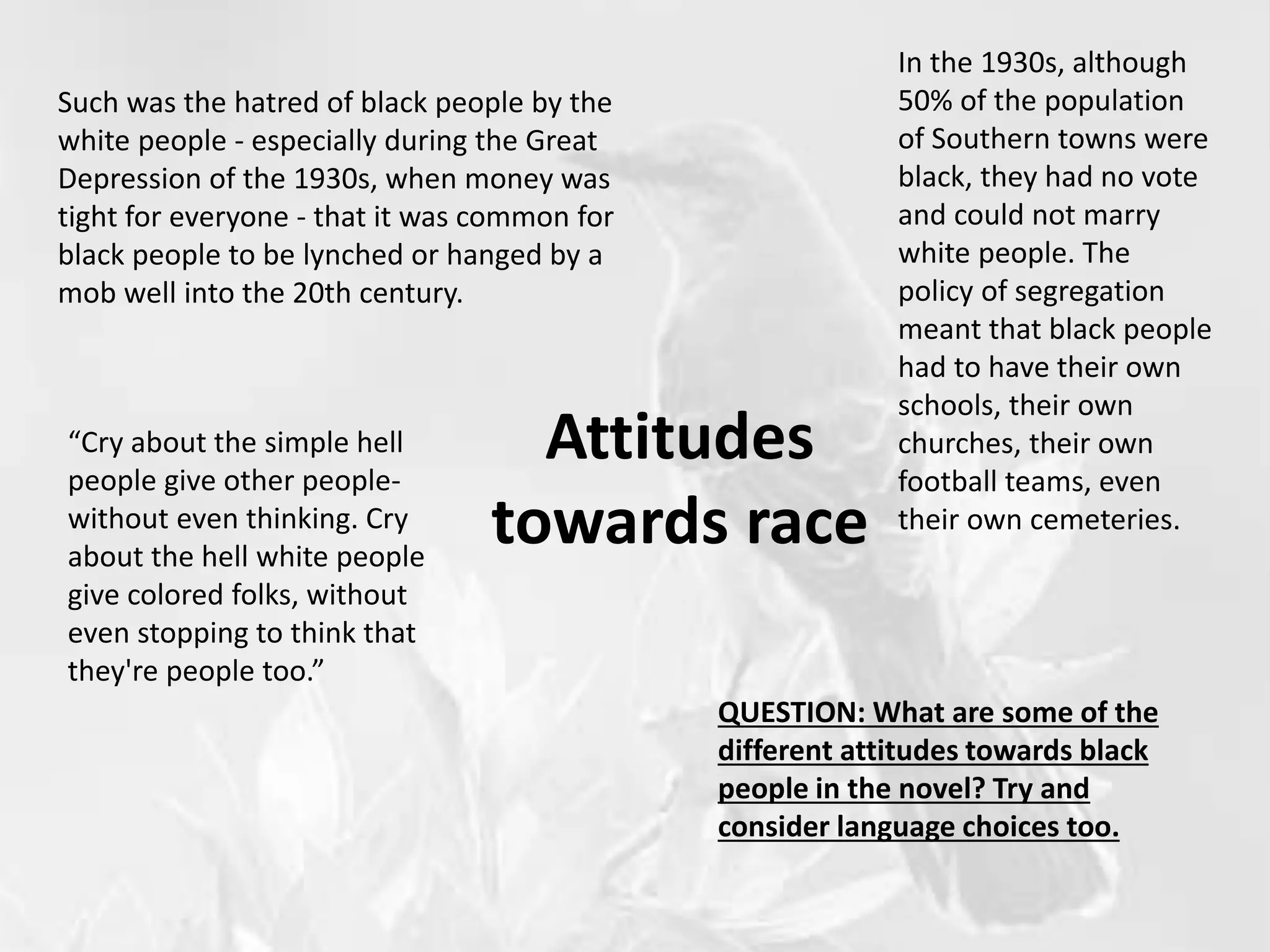 Attitudes
towards race
Such was the hatred of black people by the
white people - especially during the Great
Depression of the 1930s, when money was
tight for everyone - that it was common for
black people to be lynched or hanged by a
mob well into the 20th century.
In the 1930s, although
50% of the population
of Southern towns were
black, they had no vote
and could not marry
white people. The
policy of segregation
meant that black people
had to have their own
schools, their own
churches, their own
football teams, even
their own cemeteries.
QUESTION: What are some of the
different attitudes towards black
people in the novel? Try and
consider language choices too.
“Cry about the simple hell
people give other people-
without even thinking. Cry
about the hell white people
give colored folks, without
even stopping to think that
they're people too.”
 