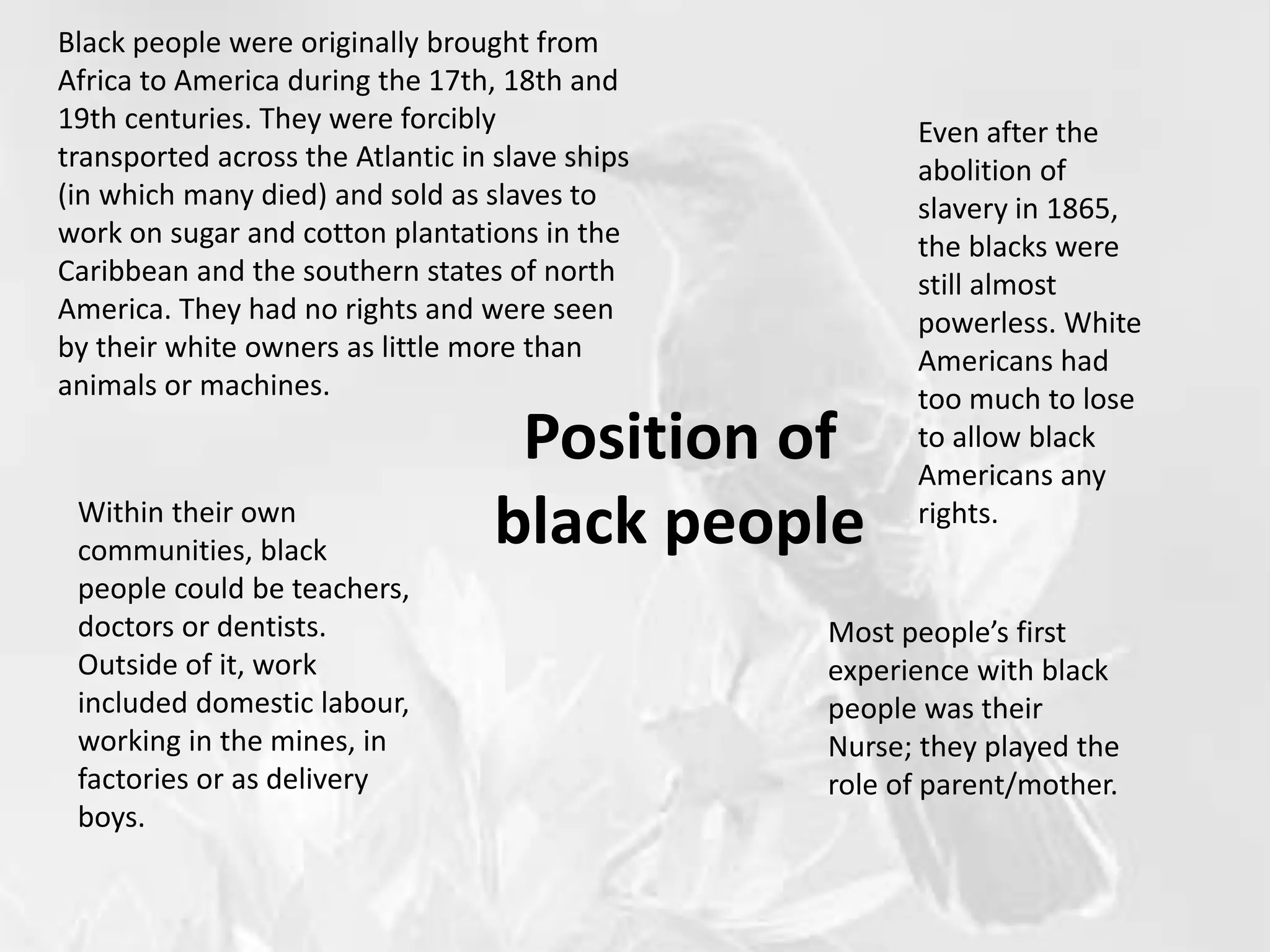 Position of
black people
Black people were originally brought from
Africa to America during the 17th, 18th and
19th centuries. They were forcibly
transported across the Atlantic in slave ships
(in which many died) and sold as slaves to
work on sugar and cotton plantations in the
Caribbean and the southern states of north
America. They had no rights and were seen
by their white owners as little more than
animals or machines.
Even after the
abolition of
slavery in 1865,
the blacks were
still almost
powerless. White
Americans had
too much to lose
to allow black
Americans any
rights.
Most people’s first
experience with black
people was their
Nurse; they played the
role of parent/mother.
Within their own
communities, black
people could be teachers,
doctors or dentists.
Outside of it, work
included domestic labour,
working in the mines, in
factories or as delivery
boys.
 