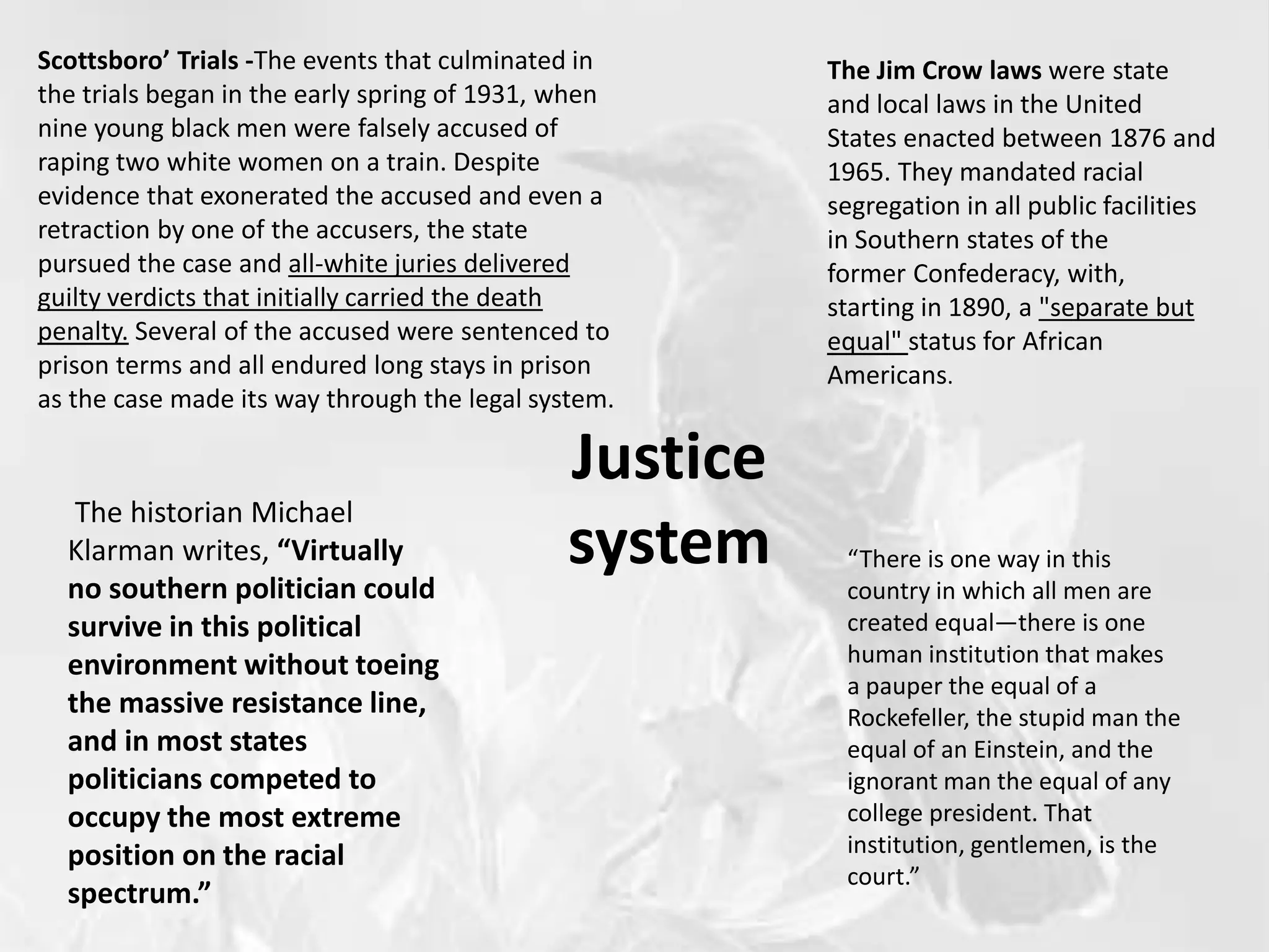 Justice
system
Scottsboro’ Trials -The events that culminated in
the trials began in the early spring of 1931, when
nine young black men were falsely accused of
raping two white women on a train. Despite
evidence that exonerated the accused and even a
retraction by one of the accusers, the state
pursued the case and all-white juries delivered
guilty verdicts that initially carried the death
penalty. Several of the accused were sentenced to
prison terms and all endured long stays in prison
as the case made its way through the legal system.
The Jim Crow laws were state
and local laws in the United
States enacted between 1876 and
1965. They mandated racial
segregation in all public facilities
in Southern states of the
former Confederacy, with,
starting in 1890, a "separate but
equal" status for African
Americans.
The historian Michael
Klarman writes, “Virtually
no southern politician could
survive in this political
environment without toeing
the massive resistance line,
and in most states
politicians competed to
occupy the most extreme
position on the racial
spectrum.”
“There is one way in this
country in which all men are
created equal—there is one
human institution that makes
a pauper the equal of a
Rockefeller, the stupid man the
equal of an Einstein, and the
ignorant man the equal of any
college president. That
institution, gentlemen, is the
court.”
 