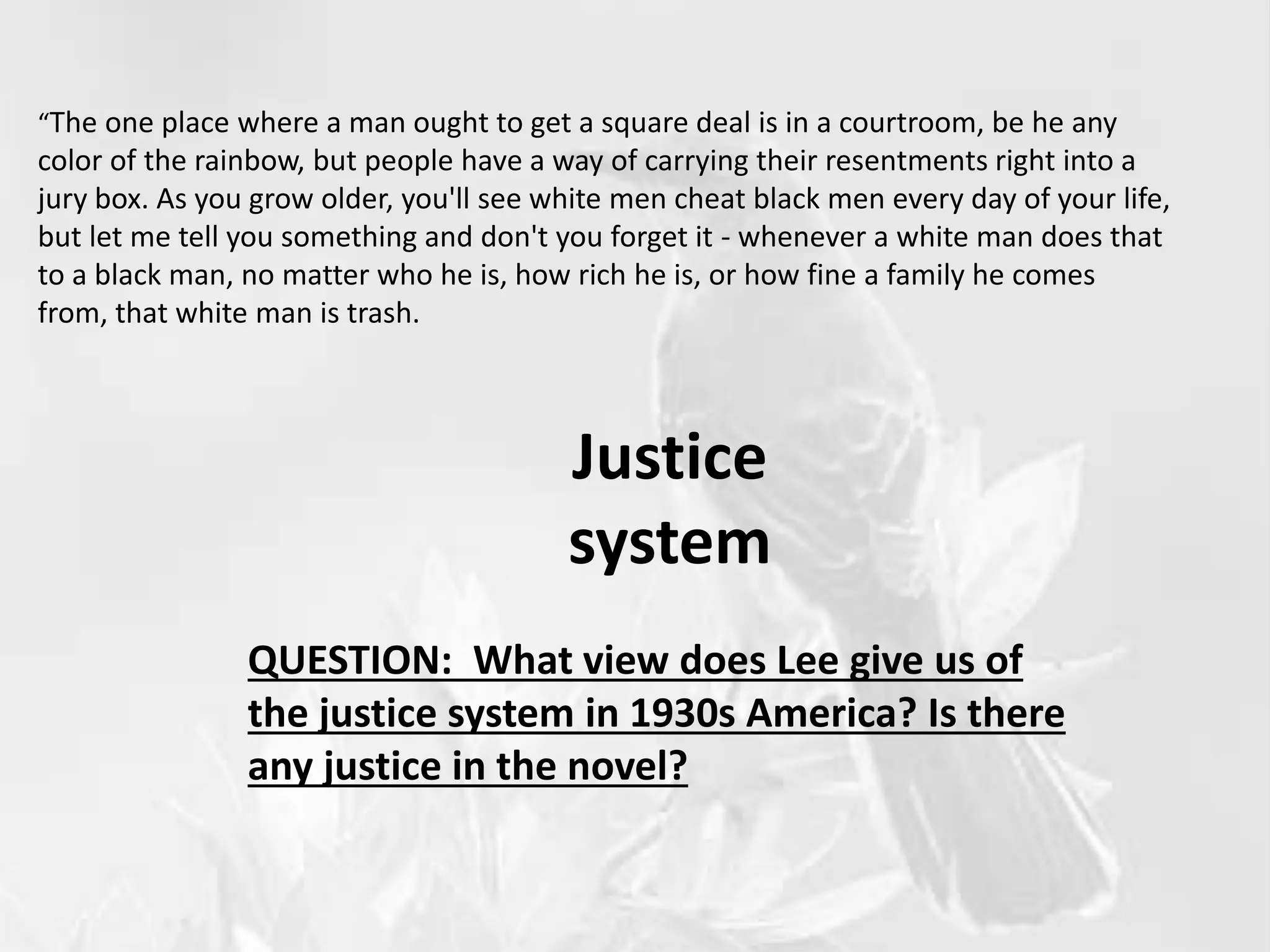Justice
system
“The one place where a man ought to get a square deal is in a courtroom, be he any
color of the rainbow, but people have a way of carrying their resentments right into a
jury box. As you grow older, you'll see white men cheat black men every day of your life,
but let me tell you something and don't you forget it - whenever a white man does that
to a black man, no matter who he is, how rich he is, or how fine a family he comes
from, that white man is trash.
QUESTION: What view does Lee give us of
the justice system in 1930s America? Is there
any justice in the novel?
 