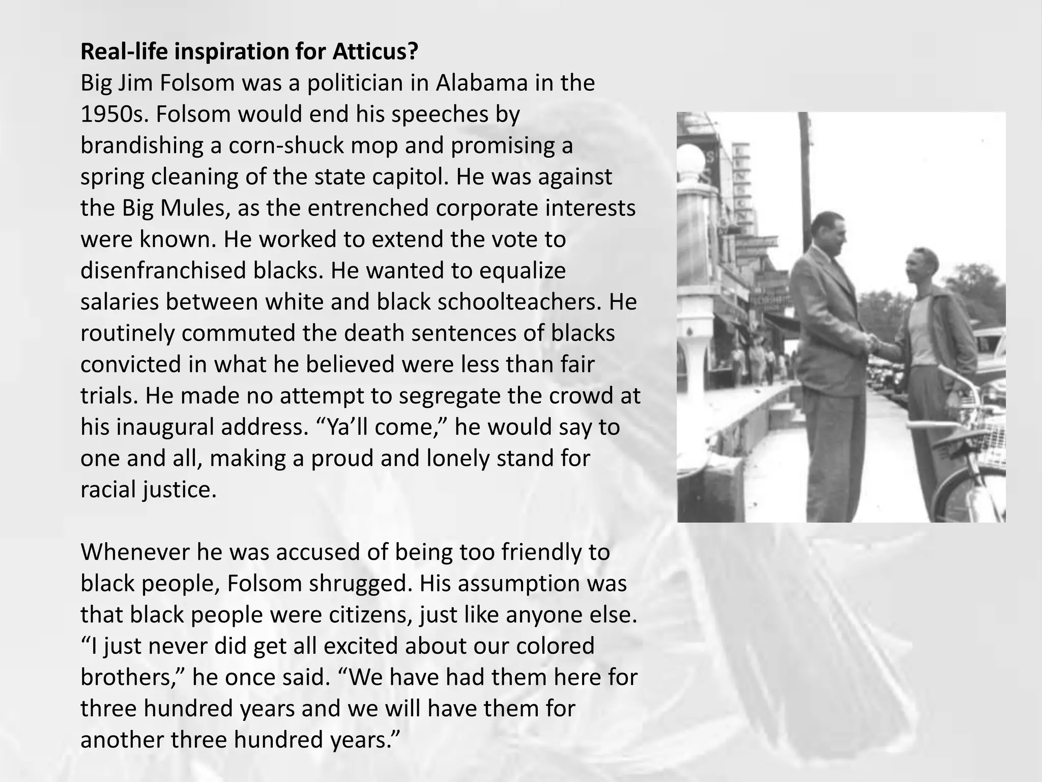 Real-life inspiration for Atticus?
Big Jim Folsom was a politician in Alabama in the
1950s. Folsom would end his speeches by
brandishing a corn-shuck mop and promising a
spring cleaning of the state capitol. He was against
the Big Mules, as the entrenched corporate interests
were known. He worked to extend the vote to
disenfranchised blacks. He wanted to equalize
salaries between white and black schoolteachers. He
routinely commuted the death sentences of blacks
convicted in what he believed were less than fair
trials. He made no attempt to segregate the crowd at
his inaugural address. “Ya’ll come,” he would say to
one and all, making a proud and lonely stand for
racial justice.
Whenever he was accused of being too friendly to
black people, Folsom shrugged. His assumption was
that black people were citizens, just like anyone else.
“I just never did get all excited about our colored
brothers,” he once said. “We have had them here for
three hundred years and we will have them for
another three hundred years.”
 
