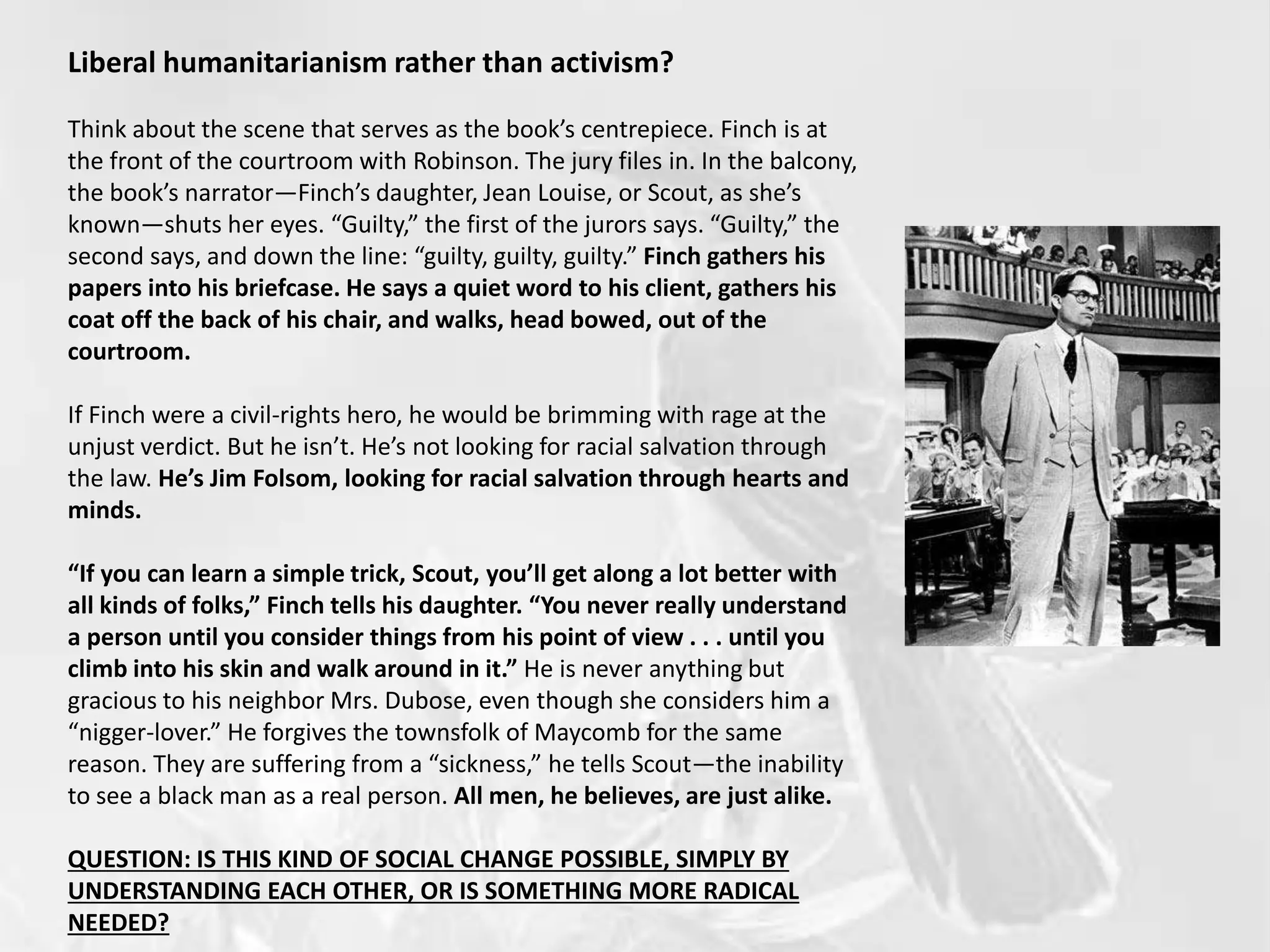 Liberal humanitarianism rather than activism?
Think about the scene that serves as the book’s centrepiece. Finch is at
the front of the courtroom with Robinson. The jury files in. In the balcony,
the book’s narrator—Finch’s daughter, Jean Louise, or Scout, as she’s
known—shuts her eyes. “Guilty,” the first of the jurors says. “Guilty,” the
second says, and down the line: “guilty, guilty, guilty.” Finch gathers his
papers into his briefcase. He says a quiet word to his client, gathers his
coat off the back of his chair, and walks, head bowed, out of the
courtroom.
If Finch were a civil-rights hero, he would be brimming with rage at the
unjust verdict. But he isn’t. He’s not looking for racial salvation through
the law. He’s Jim Folsom, looking for racial salvation through hearts and
minds.
“If you can learn a simple trick, Scout, you’ll get along a lot better with
all kinds of folks,” Finch tells his daughter. “You never really understand
a person until you consider things from his point of view . . . until you
climb into his skin and walk around in it.” He is never anything but
gracious to his neighbor Mrs. Dubose, even though she considers him a
“nigger-lover.” He forgives the townsfolk of Maycomb for the same
reason. They are suffering from a “sickness,” he tells Scout—the inability
to see a black man as a real person. All men, he believes, are just alike.
QUESTION: IS THIS KIND OF SOCIAL CHANGE POSSIBLE, SIMPLY BY
UNDERSTANDING EACH OTHER, OR IS SOMETHING MORE RADICAL
NEEDED?
 