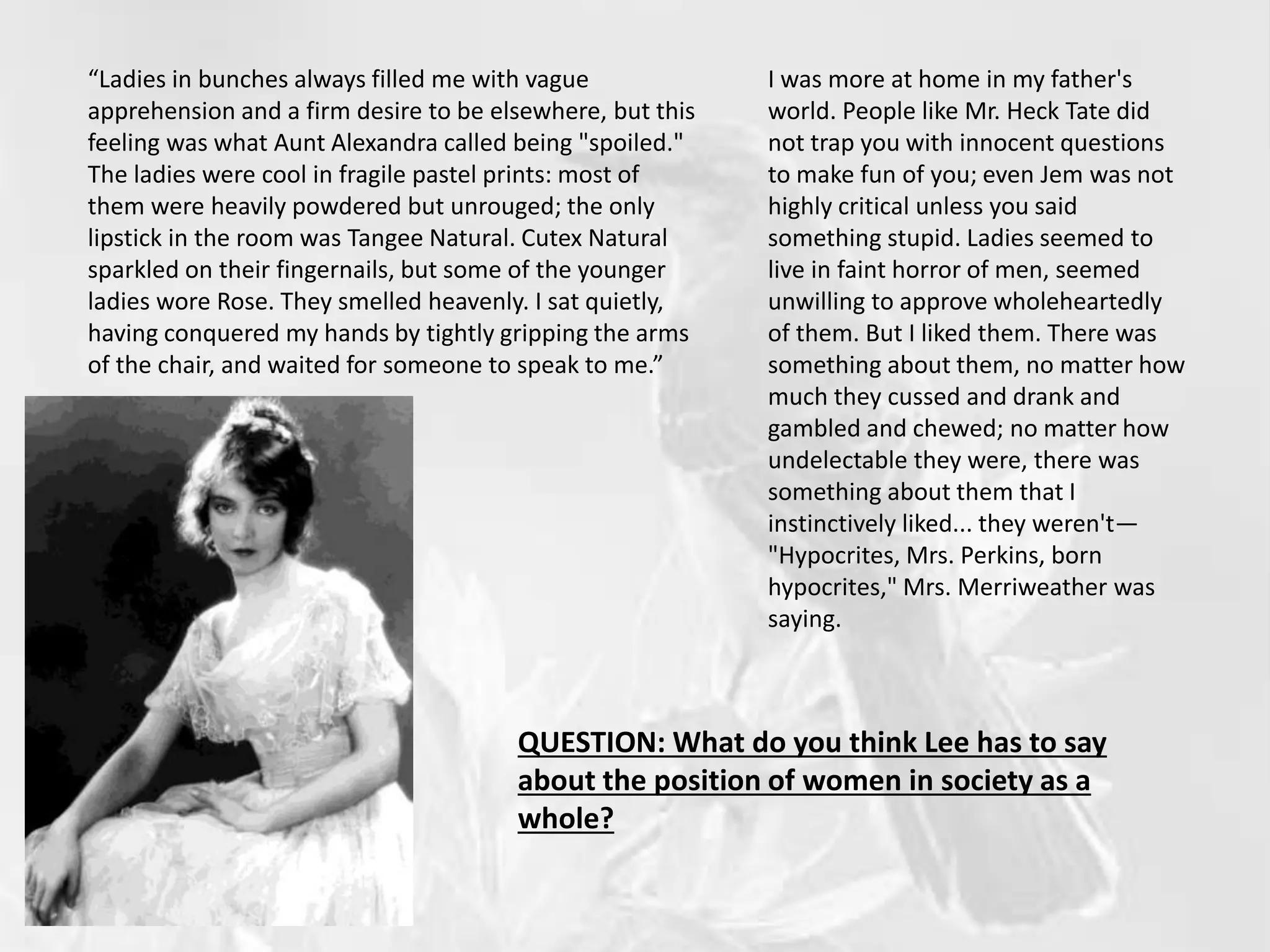 “Ladies in bunches always filled me with vague
apprehension and a firm desire to be elsewhere, but this
feeling was what Aunt Alexandra called being "spoiled."
The ladies were cool in fragile pastel prints: most of
them were heavily powdered but unrouged; the only
lipstick in the room was Tangee Natural. Cutex Natural
sparkled on their fingernails, but some of the younger
ladies wore Rose. They smelled heavenly. I sat quietly,
having conquered my hands by tightly gripping the arms
of the chair, and waited for someone to speak to me.”
I was more at home in my father's
world. People like Mr. Heck Tate did
not trap you with innocent questions
to make fun of you; even Jem was not
highly critical unless you said
something stupid. Ladies seemed to
live in faint horror of men, seemed
unwilling to approve wholeheartedly
of them. But I liked them. There was
something about them, no matter how
much they cussed and drank and
gambled and chewed; no matter how
undelectable they were, there was
something about them that I
instinctively liked... they weren't—
"Hypocrites, Mrs. Perkins, born
hypocrites," Mrs. Merriweather was
saying.
QUESTION: What do you think Lee has to say
about the position of women in society as a
whole?
 