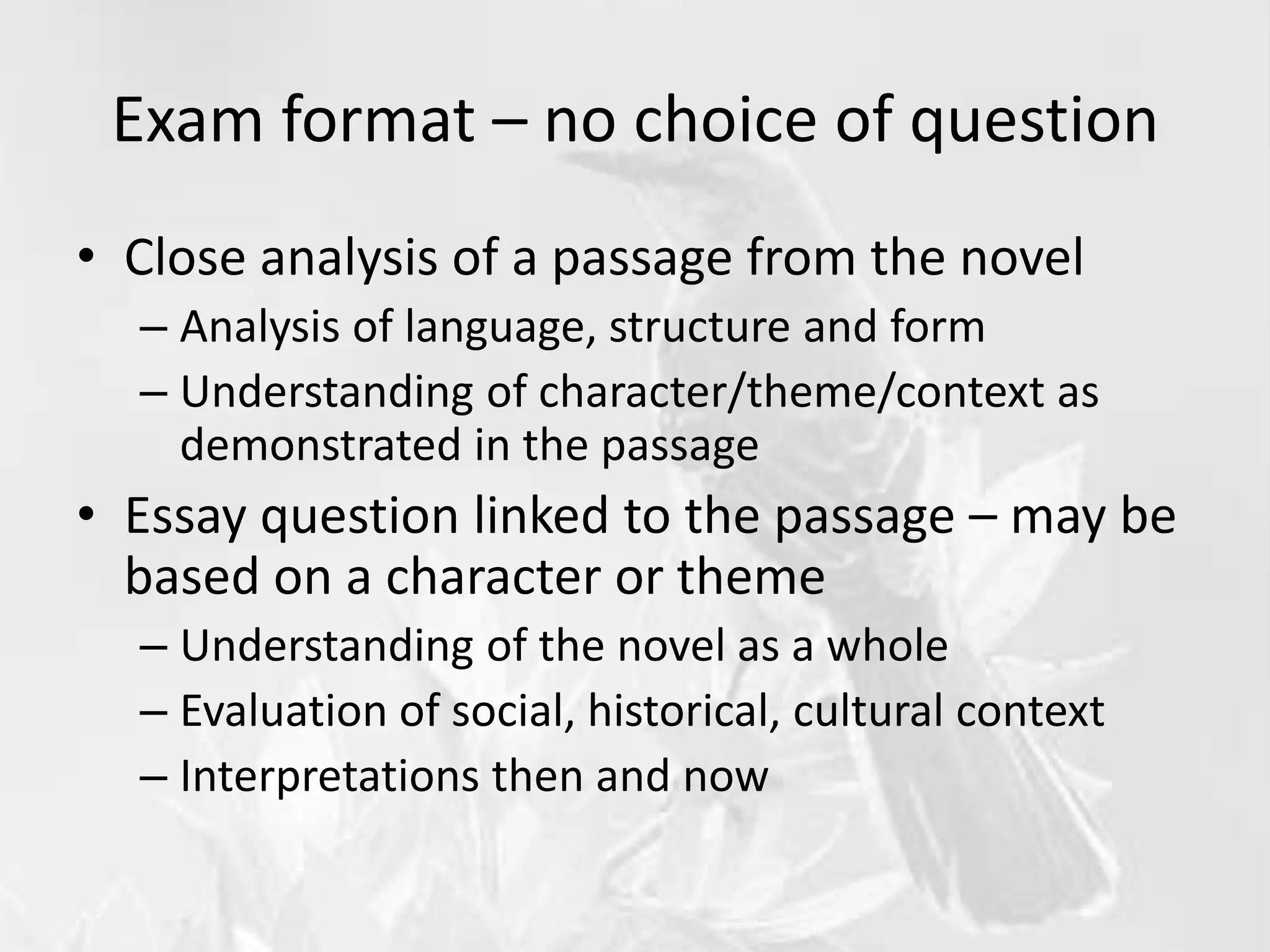 Exam format – no choice of question
• Close analysis of a passage from the novel
– Analysis of language, structure and form
– Understanding of character/theme/context as
demonstrated in the passage
• Essay question linked to the passage – may be
based on a character or theme
– Understanding of the novel as a whole
– Evaluation of social, historical, cultural context
– Interpretations then and now
 
