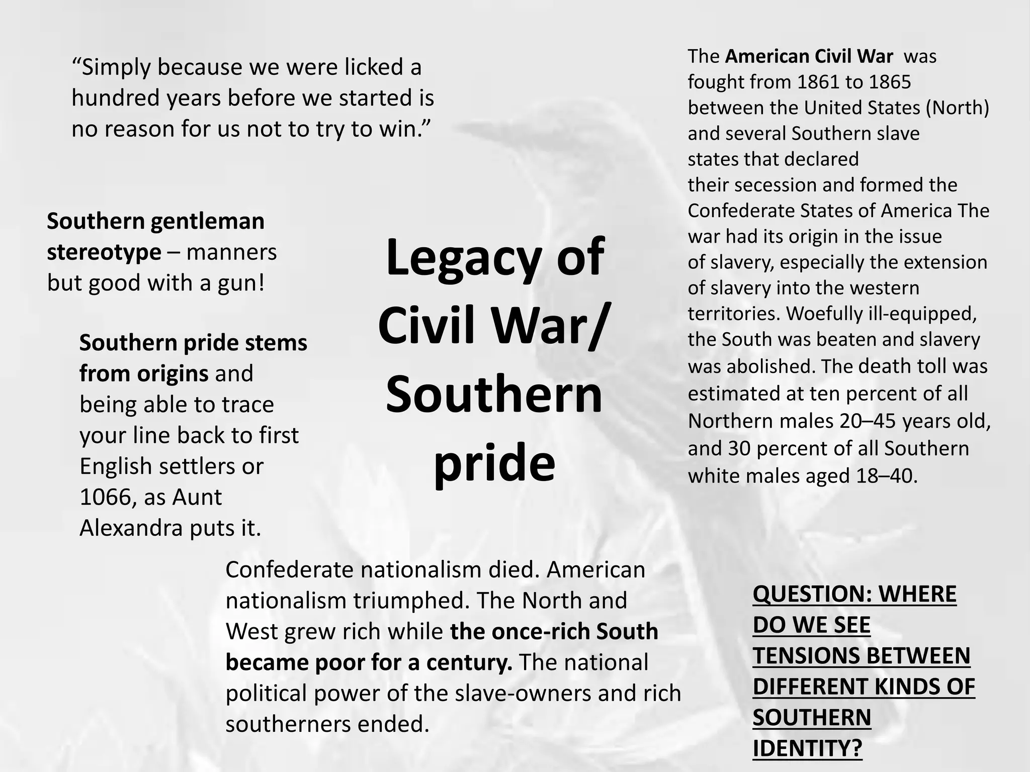 Legacy of
Civil War/
Southern
pride
“Simply because we were licked a
hundred years before we started is
no reason for us not to try to win.”
The American Civil War was
fought from 1861 to 1865
between the United States (North)
and several Southern slave
states that declared
their secession and formed the
Confederate States of America The
war had its origin in the issue
of slavery, especially the extension
of slavery into the western
territories. Woefully ill-equipped,
the South was beaten and slavery
was abolished. The death toll was
estimated at ten percent of all
Northern males 20–45 years old,
and 30 percent of all Southern
white males aged 18–40.
Confederate nationalism died. American
nationalism triumphed. The North and
West grew rich while the once-rich South
became poor for a century. The national
political power of the slave-owners and rich
southerners ended.
Southern gentleman
stereotype – manners
but good with a gun!
Southern pride stems
from origins and
being able to trace
your line back to first
English settlers or
1066, as Aunt
Alexandra puts it.
QUESTION: WHERE
DO WE SEE
TENSIONS BETWEEN
DIFFERENT KINDS OF
SOUTHERN
IDENTITY?
 