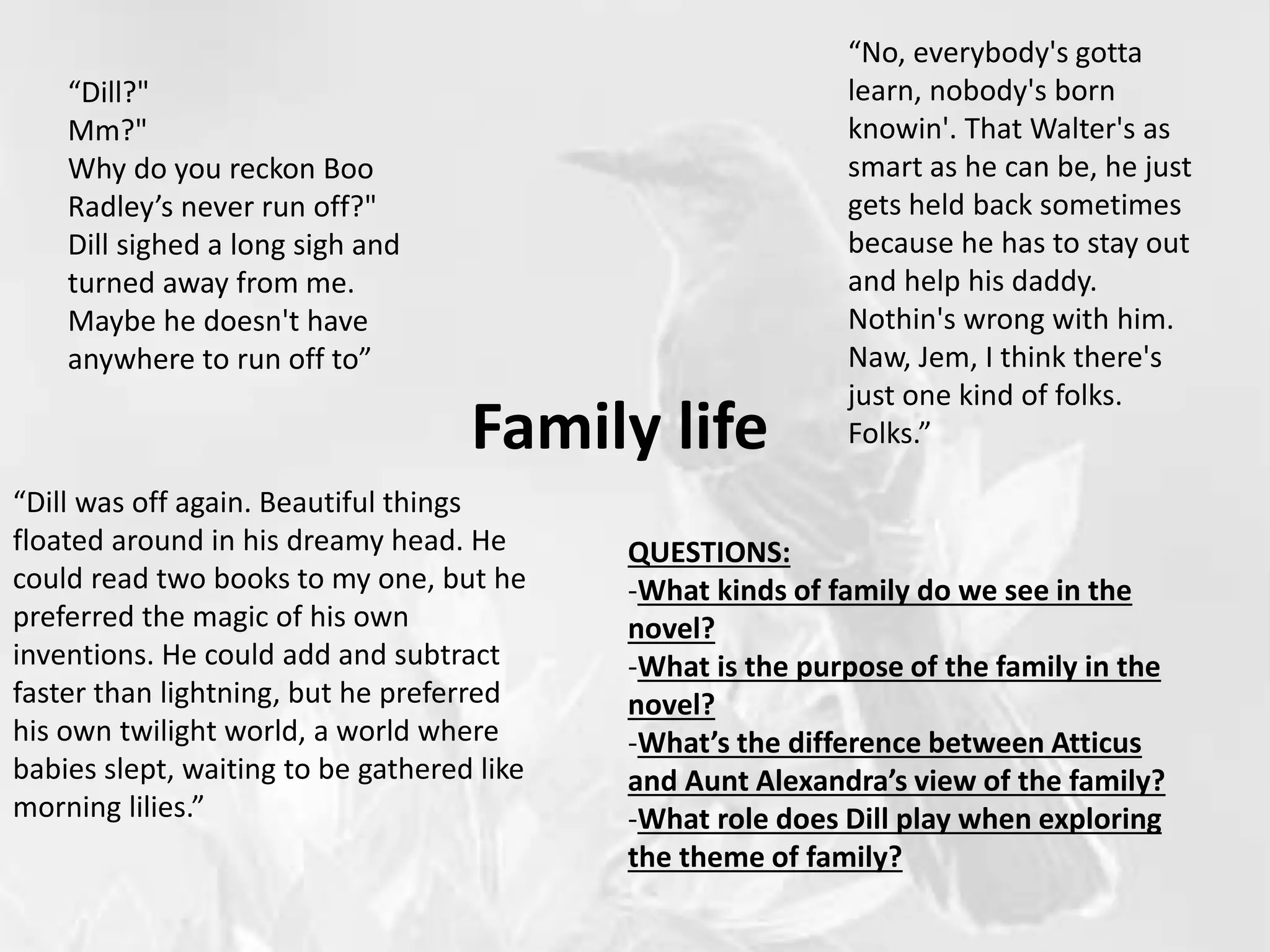 Family life
“Dill?"
Mm?"
Why do you reckon Boo
Radley’s never run off?"
Dill sighed a long sigh and
turned away from me.
Maybe he doesn't have
anywhere to run off to”
“No, everybody's gotta
learn, nobody's born
knowin'. That Walter's as
smart as he can be, he just
gets held back sometimes
because he has to stay out
and help his daddy.
Nothin's wrong with him.
Naw, Jem, I think there's
just one kind of folks.
Folks.”
“Dill was off again. Beautiful things
floated around in his dreamy head. He
could read two books to my one, but he
preferred the magic of his own
inventions. He could add and subtract
faster than lightning, but he preferred
his own twilight world, a world where
babies slept, waiting to be gathered like
morning lilies.”
QUESTIONS:
-What kinds of family do we see in the
novel?
-What is the purpose of the family in the
novel?
-What’s the difference between Atticus
and Aunt Alexandra’s view of the family?
-What role does Dill play when exploring
the theme of family?
 