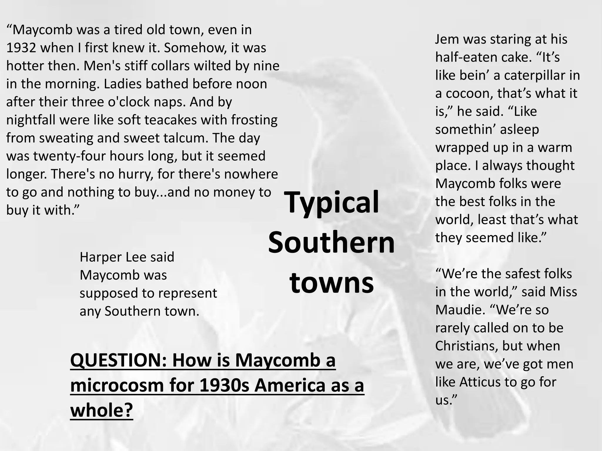 Typical
Southern
towns
“Maycomb was a tired old town, even in
1932 when I first knew it. Somehow, it was
hotter then. Men's stiff collars wilted by nine
in the morning. Ladies bathed before noon
after their three o'clock naps. And by
nightfall were like soft teacakes with frosting
from sweating and sweet talcum. The day
was twenty-four hours long, but it seemed
longer. There's no hurry, for there's nowhere
to go and nothing to buy...and no money to
buy it with.”
Harper Lee said
Maycomb was
supposed to represent
any Southern town.
QUESTION: How is Maycomb a
microcosm for 1930s America as a
whole?
Jem was staring at his
half-eaten cake. “It’s
like bein’ a caterpillar in
a cocoon, that’s what it
is,” he said. “Like
somethin’ asleep
wrapped up in a warm
place. I always thought
Maycomb folks were
the best folks in the
world, least that’s what
they seemed like.”
“We’re the safest folks
in the world,” said Miss
Maudie. “We’re so
rarely called on to be
Christians, but when
we are, we’ve got men
like Atticus to go for
us.”
 