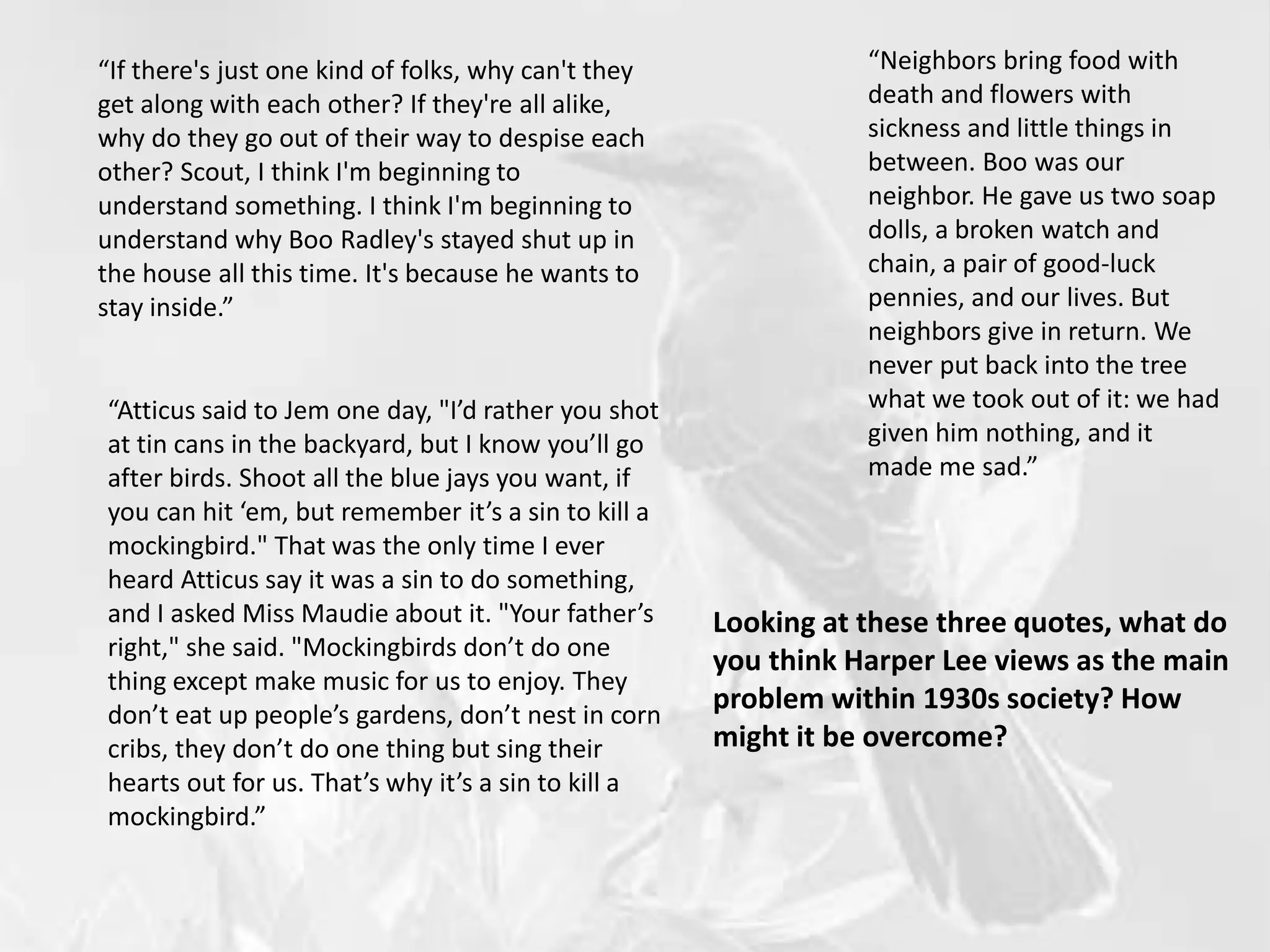 “If there's just one kind of folks, why can't they
get along with each other? If they're all alike,
why do they go out of their way to despise each
other? Scout, I think I'm beginning to
understand something. I think I'm beginning to
understand why Boo Radley's stayed shut up in
the house all this time. It's because he wants to
stay inside.”
“Neighbors bring food with
death and flowers with
sickness and little things in
between. Boo was our
neighbor. He gave us two soap
dolls, a broken watch and
chain, a pair of good-luck
pennies, and our lives. But
neighbors give in return. We
never put back into the tree
what we took out of it: we had
given him nothing, and it
made me sad.”
Looking at these three quotes, what do
you think Harper Lee views as the main
problem within 1930s society? How
might it be overcome?
“Atticus said to Jem one day, "I’d rather you shot
at tin cans in the backyard, but I know you’ll go
after birds. Shoot all the blue jays you want, if
you can hit ‘em, but remember it’s a sin to kill a
mockingbird." That was the only time I ever
heard Atticus say it was a sin to do something,
and I asked Miss Maudie about it. "Your father’s
right," she said. "Mockingbirds don’t do one
thing except make music for us to enjoy. They
don’t eat up people’s gardens, don’t nest in corn
cribs, they don’t do one thing but sing their
hearts out for us. That’s why it’s a sin to kill a
mockingbird.”
 