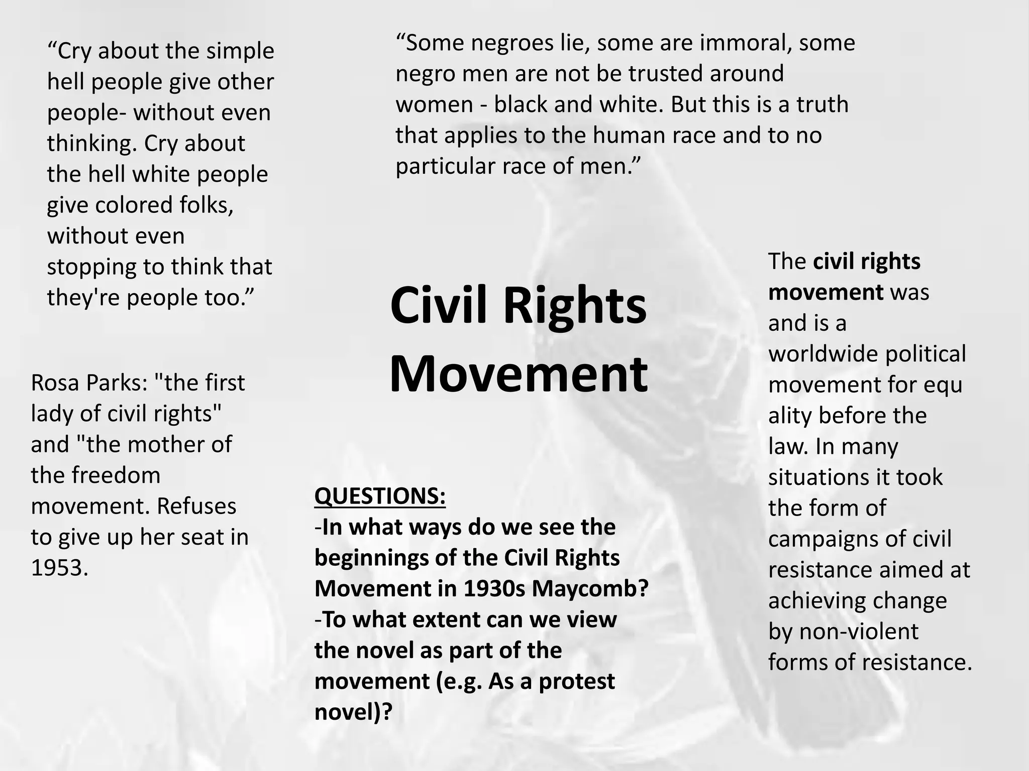 Civil Rights
Movement
“Cry about the simple
hell people give other
people- without even
thinking. Cry about
the hell white people
give colored folks,
without even
stopping to think that
they're people too.”
“Some negroes lie, some are immoral, some
negro men are not be trusted around
women - black and white. But this is a truth
that applies to the human race and to no
particular race of men.”
Rosa Parks: "the first
lady of civil rights"
and "the mother of
the freedom
movement. Refuses
to give up her seat in
1953.
The civil rights
movement was
and is a
worldwide political
movement for equ
ality before the
law. In many
situations it took
the form of
campaigns of civil
resistance aimed at
achieving change
by non-violent
forms of resistance.
QUESTIONS:
-In what ways do we see the
beginnings of the Civil Rights
Movement in 1930s Maycomb?
-To what extent can we view
the novel as part of the
movement (e.g. As a protest
novel)?
 