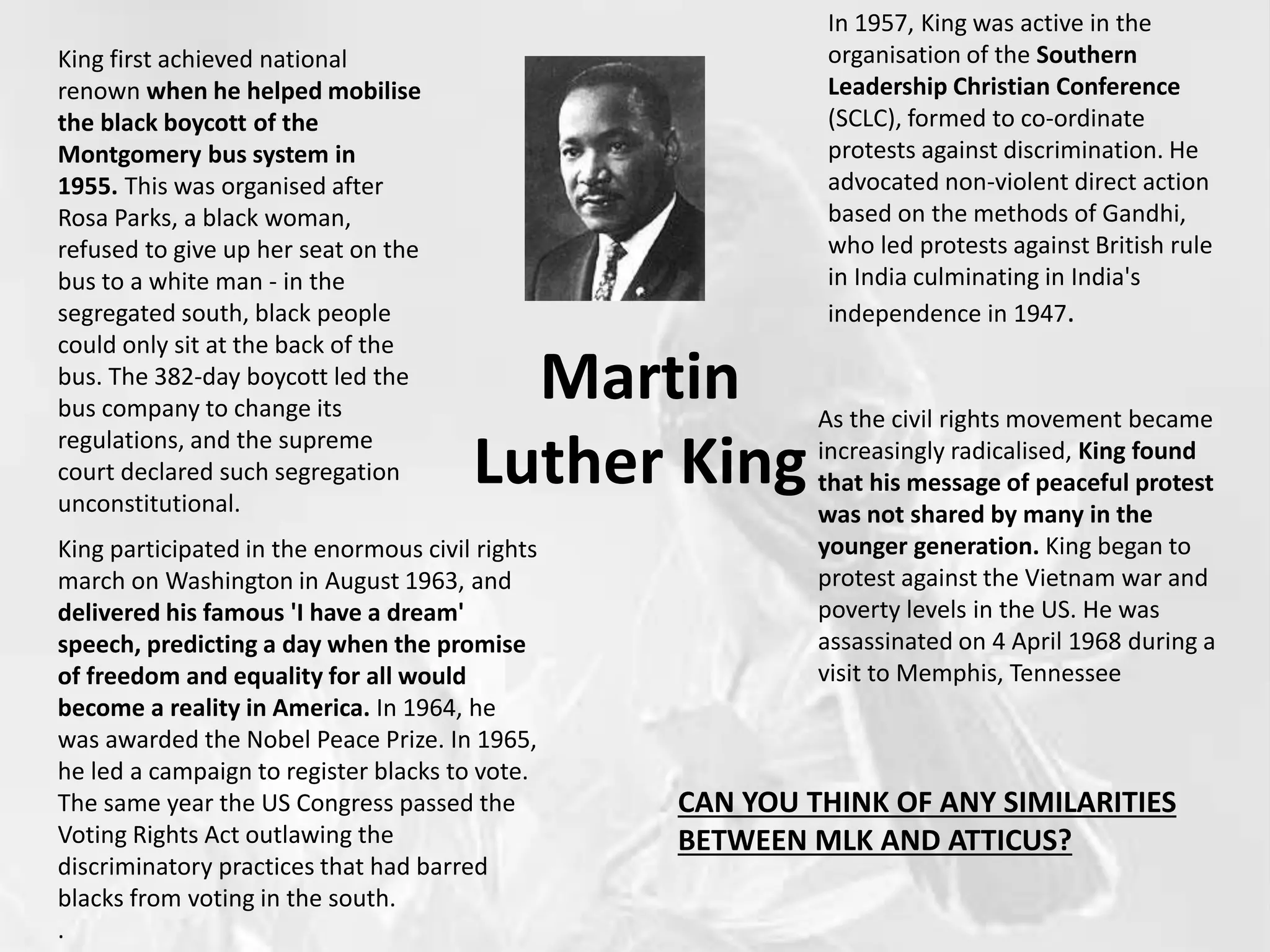 Martin
Luther King
King first achieved national
renown when he helped mobilise
the black boycott of the
Montgomery bus system in
1955. This was organised after
Rosa Parks, a black woman,
refused to give up her seat on the
bus to a white man - in the
segregated south, black people
could only sit at the back of the
bus. The 382-day boycott led the
bus company to change its
regulations, and the supreme
court declared such segregation
unconstitutional.
In 1957, King was active in the
organisation of the Southern
Leadership Christian Conference
(SCLC), formed to co-ordinate
protests against discrimination. He
advocated non-violent direct action
based on the methods of Gandhi,
who led protests against British rule
in India culminating in India's
independence in 1947.
King participated in the enormous civil rights
march on Washington in August 1963, and
delivered his famous 'I have a dream'
speech, predicting a day when the promise
of freedom and equality for all would
become a reality in America. In 1964, he
was awarded the Nobel Peace Prize. In 1965,
he led a campaign to register blacks to vote.
The same year the US Congress passed the
Voting Rights Act outlawing the
discriminatory practices that had barred
blacks from voting in the south.
.
As the civil rights movement became
increasingly radicalised, King found
that his message of peaceful protest
was not shared by many in the
younger generation. King began to
protest against the Vietnam war and
poverty levels in the US. He was
assassinated on 4 April 1968 during a
visit to Memphis, Tennessee
CAN YOU THINK OF ANY SIMILARITIES
BETWEEN MLK AND ATTICUS?
 