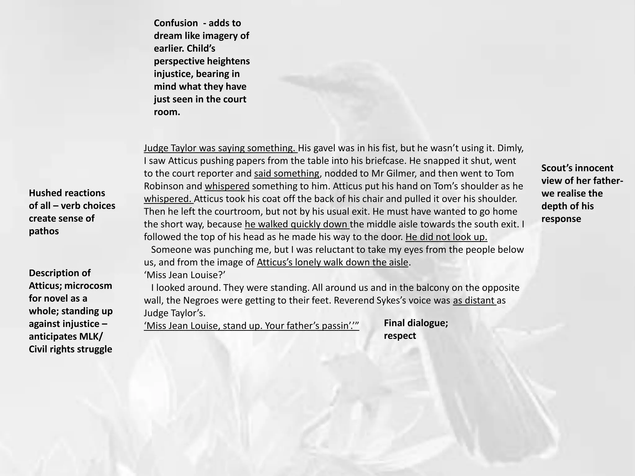 Judge Taylor was saying something. His gavel was in his fist, but he wasn’t using it. Dimly,
I saw Atticus pushing papers from the table into his briefcase. He snapped it shut, went
to the court reporter and said something, nodded to Mr Gilmer, and then went to Tom
Robinson and whispered something to him. Atticus put his hand on Tom’s shoulder as he
whispered. Atticus took his coat off the back of his chair and pulled it over his shoulder.
Then he left the courtroom, but not by his usual exit. He must have wanted to go home
the short way, because he walked quickly down the middle aisle towards the south exit. I
followed the top of his head as he made his way to the door. He did not look up.
Someone was punching me, but I was reluctant to take my eyes from the people below
us, and from the image of Atticus’s lonely walk down the aisle.
‘Miss Jean Louise?’
I looked around. They were standing. All around us and in the balcony on the opposite
wall, the Negroes were getting to their feet. Reverend Sykes’s voice was as distant as
Judge Taylor’s.
‘Miss Jean Louise, stand up. Your father’s passin’.’”
Confusion - adds to
dream like imagery of
earlier. Child’s
perspective heightens
injustice, bearing in
mind what they have
just seen in the court
room.
Hushed reactions
of all – verb choices
create sense of
pathos
Scout’s innocent
view of her father-
we realise the
depth of his
response
Description of
Atticus; microcosm
for novel as a
whole; standing up
against injustice –
anticipates MLK/
Civil rights struggle
Final dialogue;
respect
 