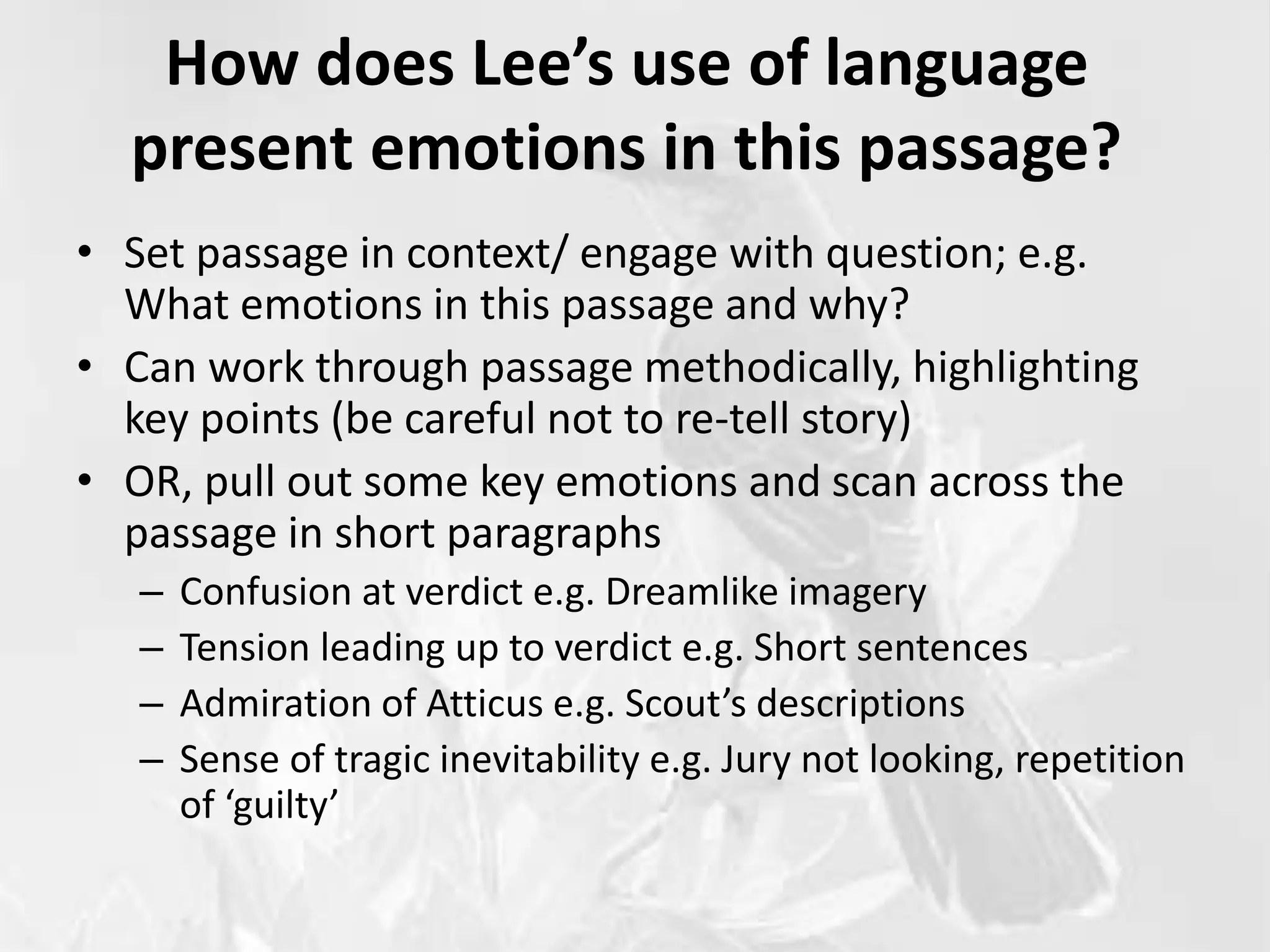 How does Lee’s use of language
present emotions in this passage?
• Set passage in context/ engage with question; e.g.
What emotions in this passage and why?
• Can work through passage methodically, highlighting
key points (be careful not to re-tell story)
• OR, pull out some key emotions and scan across the
passage in short paragraphs
– Confusion at verdict e.g. Dreamlike imagery
– Tension leading up to verdict e.g. Short sentences
– Admiration of Atticus e.g. Scout’s descriptions
– Sense of tragic inevitability e.g. Jury not looking, repetition
of ‘guilty’
 